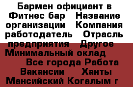 Бармен-официант в Фитнес-бар › Название организации ­ Компания-работодатель › Отрасль предприятия ­ Другое › Минимальный оклад ­ 15 000 - Все города Работа » Вакансии   . Ханты-Мансийский,Когалым г.